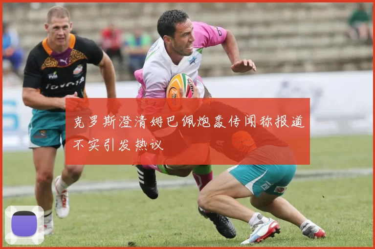 克罗斯澄清姆巴佩炮轰传闻称报道不实引发热议