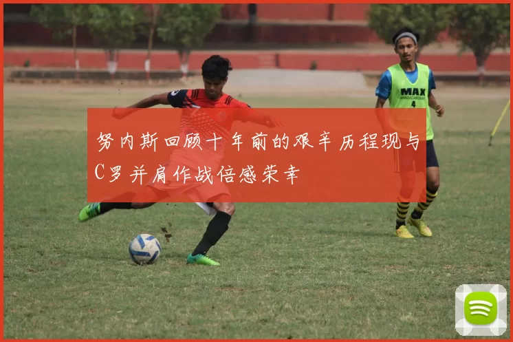 努内斯回顾十年前的艰辛历程现与C罗并肩作战倍感荣幸