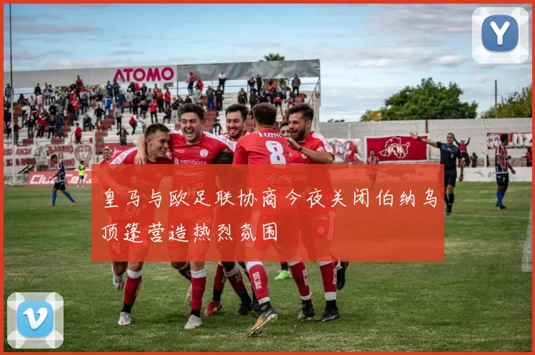 皇马与欧足联协商今夜关闭伯纳乌顶篷营造热烈氛围