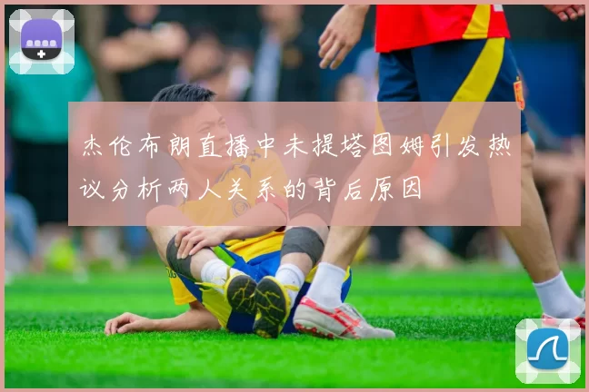 杰伦布朗直播中未提塔图姆引发热议分析两人关系的背后原因