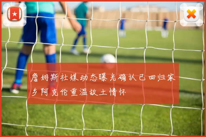 詹姆斯社媒动态曝光确认已回归家乡阿克伦重温故土情怀