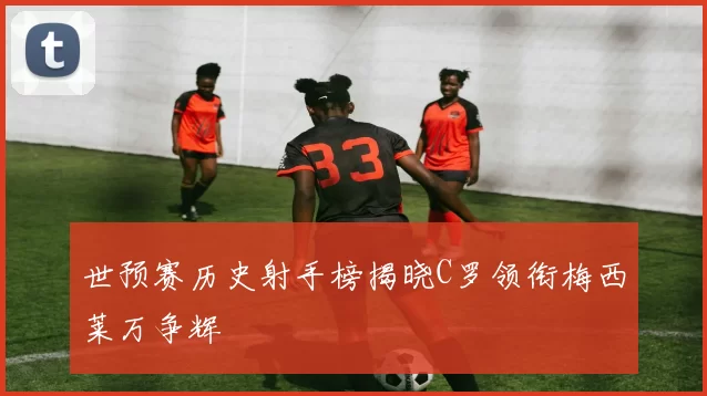 世预赛历史射手榜揭晓C罗领衔梅西莱万争辉