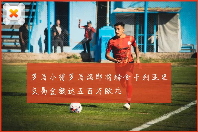 罗马小将罗马诺即将转会卡利亚里交易金额达五百万欧元