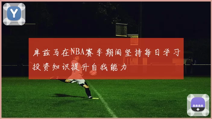 库兹马在NBA赛季期间坚持每日学习投资知识提升自我能力
