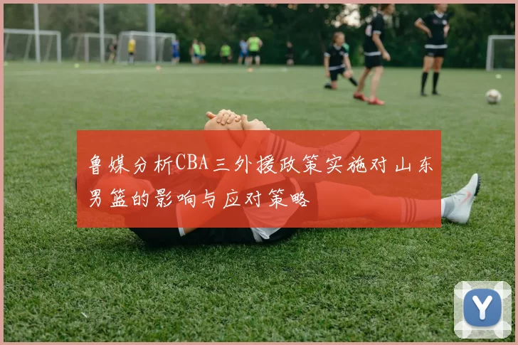 鲁媒分析CBA三外援政策实施对山东男篮的影响与应对策略