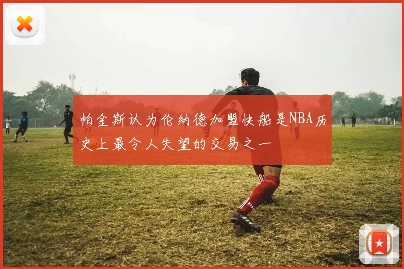 帕金斯认为伦纳德加盟快船是NBA历史上最令人失望的交易之一
