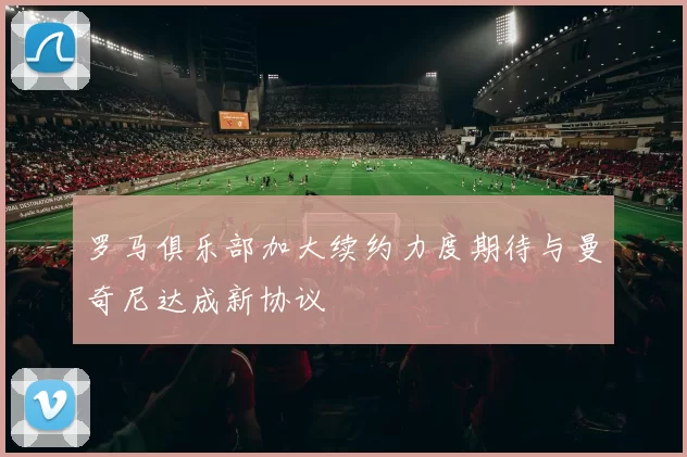 罗马俱乐部加大续约力度期待与曼奇尼达成新协议