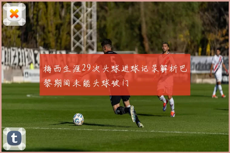 梅西生涯29次头球进球记录解析巴黎期间未能头球破门