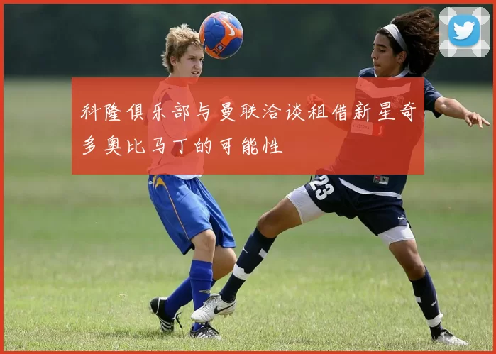 科隆俱乐部与曼联洽谈租借新星奇多奥比马丁的可能性