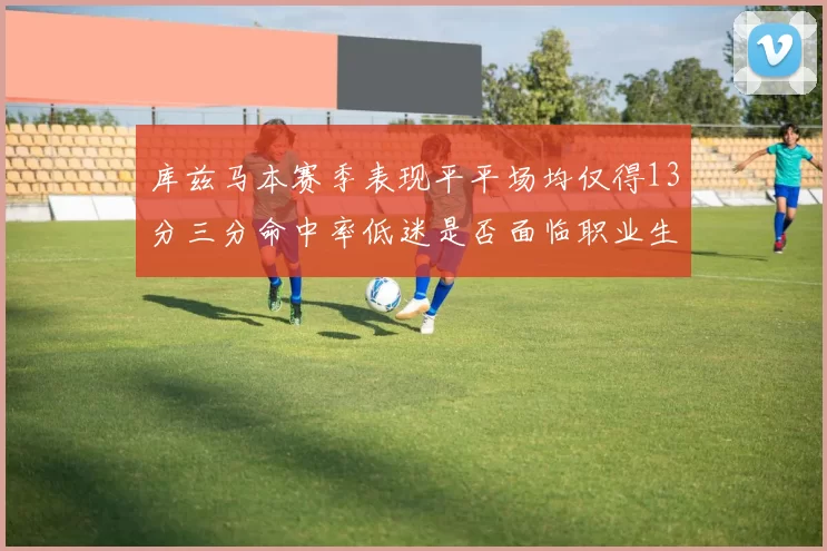库兹马本赛季表现平平场均仅得13分三分命中率低迷是否面临职业生涯低谷