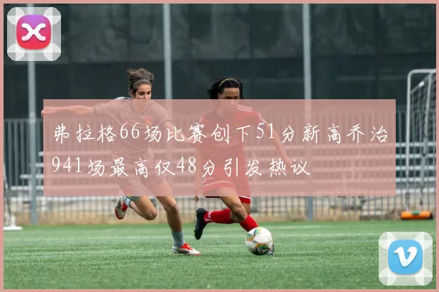 弗拉格66场比赛创下51分新高乔治941场最高仅48分引发热议