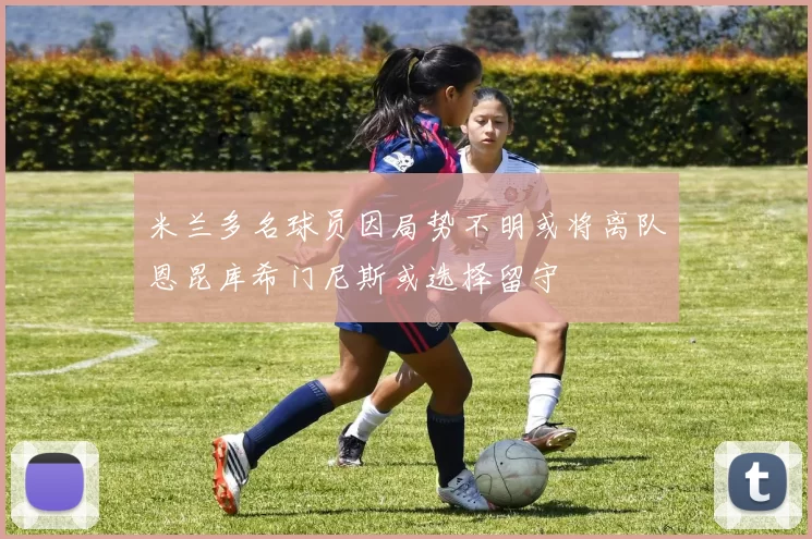 米兰多名球员因局势不明或将离队恩昆库希门尼斯或选择留守