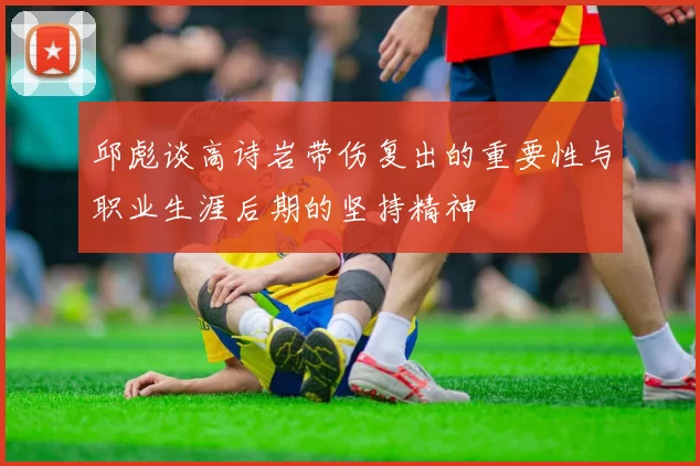邱彪谈高诗岩带伤复出的重要性与职业生涯后期的坚持精神