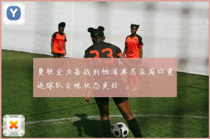 曼联全力备战利物浦库尼亚周四重返球队合练状态良好